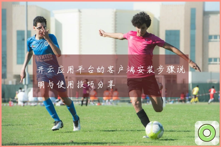 开云应用平台的客户端安装步骤说明与使用技巧分享